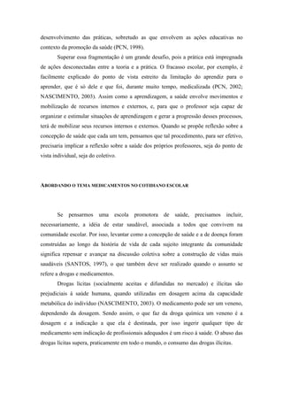 desenvolvimento das práticas, sobretudo as que envolvem as ações educativas no
contexto da promoção da saúde (PCN, 1998).
       Superar essa fragmentação é um grande desafio, pois a prática está impregnada
de ações desconectadas entre a teoria e a prática. O fracasso escolar, por exemplo, é
facilmente explicado do ponto de vista estreito da limitação do aprendiz para o
aprender, que é só dele e que foi, durante muito tempo, medicalizada (PCN, 2002;
NASCIMENTO, 2003). Assim como a aprendizagem, a saúde envolve movimentos e
mobilização de recursos internos e externos, e, para que o professor seja capaz de
organizar e estimular situações de aprendizagem e gerar a progressão desses processos,
terá de mobilizar seus recursos internos e externos. Quando se propõe reflexão sobre a
concepção de saúde que cada um tem, pensamos que tal procedimento, para ser efetivo,
precisaria implicar a reflexão sobre a saúde dos próprios professores, seja do ponto de
vista individual, seja do coletivo.




ABORDANDO O TEMA MEDICAMENTOS NO COTIDIANO ESCOLAR




       Se    pensarmos     uma    escola   promotora   de   saúde,   precisamos   incluir,
necessariamente, a idéia de estar saudável, associada a todos que convivem na
comunidade escolar. Por isso, levantar como a concepção de saúde e a de doença foram
construídas ao longo da história de vida de cada sujeito integrante da comunidade
significa repensar e avançar na discussão coletiva sobre a construção de vidas mais
saudáveis (SANTOS, 1997), o que também deve ser realizado quando o assunto se
refere a drogas e medicamentos.
       Drogas lícitas (socialmente aceitas e difundidas no mercado) e ilícitas são
prejudiciais à saúde humana, quando utilizadas em dosagem acima da capacidade
metabólica do indivíduo (NASCIMENTO, 2003). O medicamento pode ser um veneno,
dependendo da dosagem. Sendo assim, o que faz da droga química um veneno é a
dosagem e a indicação a que ela é destinada, por isso ingerir qualquer tipo de
medicamento sem indicação de profissionais adequados é um risco à saúde. O abuso das
drogas lícitas supera, praticamente em todo o mundo, o consumo das drogas ilícitas.
 