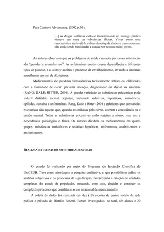 Para Castro e Abromavay, (2002 p.36),

                      [...] as drogas sintéticas estão-se transformando no inimigo público
                      número um entre as substâncias ilícitas. Vistas como uma
                      característica aceitável da cultura dancing de clubes e casas noturnas,
                      elas estão sendo banalizadas e usadas por pessoas muito jovens.


       As autoras observam que os problemas de saúde causados por essas substâncias
são “grandes e acumulativos”. As anfetaminas podem causar dependência e diferentes
tipos de psicose, e o ecstasy acelera o processo de envelhecimento, levando a sintomas
semelhantes ao mal de Alzheimer.
       Medicamentos são produtos farmacêuticos tecnicamente obtidos ou elaborados
com a finalidade de curar, prevenir doenças, diagnosticar ou aliviar os sintomas
(RANG; DALE; RITTER, 2001). A grande variedade de substâncias psicoativas pode
induzir distúrbio mental orgânico, incluindo sedativos, hipnóticos, ansiolíticos,
opióides, cocaína e anfetaminas. Rang, Dale e Ritter (2001) enfatizam que substâncias
psicoativas são aquelas que, quando assimiladas pelo corpo, alteram a consciência ou o
estado mental. Todas as substâncias psicoativas estão sujeitas a abuso, mau uso e
dependência psicológica e física. Os autores dividem os medicamentos em quatro
grupos: substâncias ansiolóticas e sedativo hipnóticas, anfetaminas, anabolizantes e
antitussígenos.




REALIZANDO UM ESTUDO NO COTIDIANO ESCOLAR




     O estudo foi realizado por meio do Programa de Iniciação Científica do
UniCEUB. Teve como abordagem a pesquisa qualitativa, o que possibilitou definir os
sentidos subjetivos e os processos de significação, favorecendo a criação de unidades
complexas de estudo da população, buscando, com isso, elucidar e conhecer os
complexos processos que constituem o uso irracional de medicamentos.
     A coleta de dados foi realizada em dez (10) escolas de ensino médio da rede
pública e privada do Distrito Federal. Foram investigados, no total, 60 alunos e 20
 