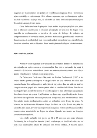 alegaram que medicamentos não podem ser considerados drogas de abuso – mesmo que
sejam esteróides e anfetaminas. Dois alunos sugeriram que medicamentos podem
auxiliar o combate a doenças mas, se utilizados de forma irracional (automedicação e
drogadição), podem levar à morte.
       Outro dado revelador da pesquisa é que ambos os grupos propõem que, tanto
para o educando quanto para o educador, em relação ao tema uso de drogas e uso
indevido de medicamentos, o exercício de troca, de diálogo, de embates, de
compartilhamento de saberes e fazeres, da crítica da realidade, possibilitará a construção
da autonomia, da solidariedade e da cooperação cidadã e manifestar-se-á na redefinição
dos eixos temáticos para as diferentes áreas, na eleição das abordagens e dos conteúdos.




ALGUMAS CONCLUSÕES




       Promover saúde significa levar em conta as diferentes dimensões humanas que
são rodeadas de mitos crenças e representações. Por isso, a promoção da saúde é
vivencial e é vinculada ao sentido de viver e aos saberes acumulados tanto pela ciência
quanto pelas tradições culturais locais e universais.
       Os Parâmetros Curriculares Nacionais do Ensino Fundamental (1997) e do
Ensino Médio (1998) contemplam as drogas como um dos subtemas da saúde pela
vulnerabilidade dos adolescentes e pelo fato de ser esta a fase da vida na qual os
comportamentos grupais têm enorme poder sobre as escolhas individuais. Isso faz da
escola palco para o estabelecimento de vínculos decisivos para a formação das condutas
dos alunos frente aos riscos. A dificuldade em lidar com a problemática das drogas
possibilita ser depositada, na educação escolar, a esperança para o tratamento do tema.
Em adição, muitos medicamentos podem ser utilizados como drogas de abuso. Na
verdade, os medicamentos diferem de drogas de abuso em razão de seu uso, pois são
utilizados para tratar, prevenir ou diagnosticar doenças ou podem ser utilizados com fins
entorpecentes, constituindo as drogas de abuso. Quando isto ocorre, as dosagens
costumam ser superiores.
       Um estudo realizado com jovens de 12 a 17 anos por um grupo chamado
Partnership for a Drug-Free America (2005) revelou que, na América Latina, um em
cada onze adolescentes abusa de fármacos sem receita médica. A maioria desses
 