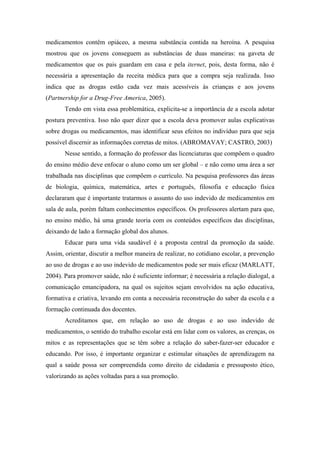 medicamentos contêm opiáceo, a mesma substância contida na heroína. A pesquisa
mostrou que os jovens conseguem as substâncias de duas maneiras: na gaveta de
medicamentos que os pais guardam em casa e pela iternet, pois, desta forma, não é
necessária a apresentação da receita médica para que a compra seja realizada. Isso
indica que as drogas estão cada vez mais acessíveis às crianças e aos jovens
(Partnership for a Drug-Free America, 2005).
       Tendo em vista essa problemática, explicita-se a importância de a escola adotar
postura preventiva. Isso não quer dizer que a escola deva promover aulas explicativas
sobre drogas ou medicamentos, mas identificar seus efeitos no indivíduo para que seja
possível discernir as informações corretas de mitos. (ABROMAVAY; CASTRO, 2003)
       Nesse sentido, a formação do professor das licenciaturas que compõem o quadro
do ensino médio deve enfocar o aluno como um ser global – e não como uma área a ser
trabalhada nas disciplinas que compõem o currículo. Na pesquisa professores das áreas
de biologia, química, matemática, artes e português, filosofia e educação física
declararam que é importante tratarmos o assunto do uso indevido de medicamentos em
sala de aula, porém faltam conhecimentos específicos. Os professores alertam para que,
no ensino médio, há uma grande teoria com os conteúdos específicos das disciplinas,
deixando de lado a formação global dos alunos.
       Educar para uma vida saudável é a proposta central da promoção da saúde.
Assim, orientar, discutir a melhor maneira de realizar, no cotidiano escolar, a prevenção
ao uso de drogas e ao uso indevido de medicamentos pode ser mais eficaz (MARLATT,
2004). Para promover saúde, não é suficiente informar; é necessária a relação dialogal, a
comunicação emancipadora, na qual os sujeitos sejam envolvidos na ação educativa,
formativa e criativa, levando em conta a necessária reconstrução do saber da escola e a
formação continuada dos docentes.
       Acreditamos que, em relação ao uso de drogas e ao uso indevido de
medicamentos, o sentido do trabalho escolar está em lidar com os valores, as crenças, os
mitos e as representações que se têm sobre a relação do saber-fazer-ser educador e
educando. Por isso, é importante organizar e estimular situações de aprendizagem na
qual a saúde possa ser compreendida como direito de cidadania e pressuposto ético,
valorizando as ações voltadas para a sua promoção.
 