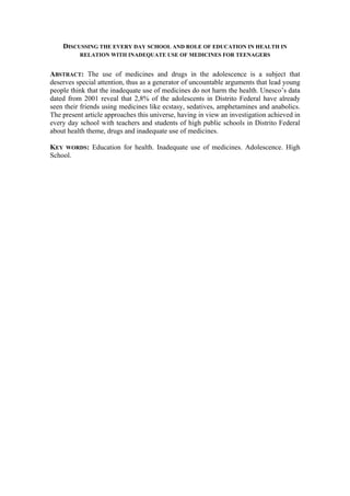 DISCUSSING THE EVERY DAY SCHOOL AND ROLE OF EDUCATION IN HEALTH IN
          RELATION WITH INADEQUATE USE OF MEDICINES FOR TEENAGERS


ABSTRACT: The use of medicines and drugs in the adolescence is a subject that
deserves special attention, thus as a generator of uncountable arguments that lead young
people think that the inadequate use of medicines do not harm the health. Unesco’s data
dated from 2001 reveal that 2,8% of the adolescents in Distrito Federal have already
seen their friends using medicines like ecstasy, sedatives, amphetamines and anabolics.
The present article approaches this universe, having in view an investigation achieved in
every day school with teachers and students of high public schools in Distrito Federal
about health theme, drugs and inadequate use of medicines.

KEY WORDS: Education for health. Inadequate use of medicines. Adolescence. High
School.
 