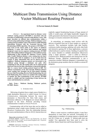 ISSN: 2277 – 9043
                              International Journal of Advanced Research in Computer Science and Electronics Engineering
                                                                                             Volume 1, Issue 5, July 2012




          Multicast Data Transmission Using Distance
              Vector Multicast Routing Protocol
                                                    G.Naveen Samuel, D. Daniel


                                                                        explicitly support broadcasting because of huge amount of
          Abstract— An experiment based on distance vector               traffic it would create with higher bandwidth. Imagine the
multicast routing protocol (DVMRP) is described with the                 traffic generated in the Internet if one person wanted to send a
procedure of multicasting a network using distance vector. This          message to everyone connected in the internet.
paper describes an efficient data communication within a
network using multicasting technique. Multicast distance vector              In networking, an emerging trend evolves with the
routing protocol combines some of the features of RIP (Routing
                                                                         delivery of packets from one or more senders to a group of
Information Protocol) with the Truncated Reverse Path
Broadcasting (TRPB) algorithm. The purpose of DVMRP is to                receivers. This mechanism includes bulk data transfer,
keep track of the return paths to the source of multicast                continuous media streaming, updating web cache, data feeds
datagram. A router that routes both multicast and unicast                and interactive gaming [9]. In these applications, a process
datagram’s must run two separate routing processes. DVMRP                called multicast is used in extreme. Sending of a packet from
deals with sending multicast datagram’s to the multicast group.          one source (Sender) to multiple destinations (Receivers)
Multicasting is done through DV (Distance Vector) routing                using a single operation – send is called as Multicast
table. Usually Multicast distance vector routing does not share          Communication. Multicast packets sent among hosts are the
its routing table with its neighbors. It can be built from the           Multicast Groups. Multicast communication is not a
scratch or delay information that can be shared from the
                                                                         connection oriented. Multicast datagram is transmitted over
neighbors. Multicast datagram packets are forwarded to the
multicast group through a minimum cost path. After                       the destination group members that are reliable as unicast IP
completing its task, the old routing table can be neglected and          datagram.
destroyed whereas the delay information is shared periodically.
This is a source based routing protocol based on RIP. For
efficient transmission of the data through Multicast distance
vector routing, four strategies can be used namely Flooding,
Reverse Path Forwarding, Reverse Path Broadcasting, Reverse
Path Multicasting. Here routers are enabled with routing tables
to monitor the data transmissions in the network. DVMRP
results in reliable and fast transferring of data between the
source and destination in a network.

  Index Terms— Multicast Routing, Multicast packets,
DVMRP, Router.

                        I. INTRODUCTION

     Delivering of packets from a single source (Sender) to a
single destination (Receiver) is called Unicast. In Unicast
Communication, relationship between the source and
destination is One-to-One [3]. Here both source and
destination addresses in IP datagram are unicast addresses,
assigned to the hosts. Protocols providing Unicast
communication is meant as Unicast Protocols.
    Communicating with all the hosts that can be called as
destinations using a single source (Sender) can be called as                                  Fig. 1 Multicasting
Broadcast Communication. Here the relationship between
the source and destination is One-to-All [3]. Internet does not              When a router receives a multicast packet, it may have
                                                                         destinations in more than one network. Forwarding of a
   Manuscript received June 15, 2012.
                                                                         single packet to members of a group requires a shortest path
   G.Naveen Samuel, Computer Science and Engineering, Joe Suresh         tree [4]. If there are ‗n‘ groups, ‗n‘ shortest path trees are
Engineering College, (e-mail: naveen.samuel33@gmail.com). Tirunelveli,   needed. Two approaches have been used to solve the
India, Mobile No: 8508987060.                                            problem: Source based trees and Group shared trees.
   D.Damiel, Information Technology, Karunya University, Coimbatore,
India, (e-mail: daniel111joen@gmail.com).

                                                                                                                                      50
                                                  All Rights Reserved © 2012 IJARCSEE
 