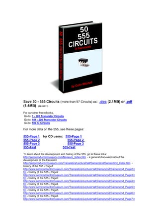 Save 50 - 555 Circuits (more than 97 Circuits) as: .doc (2.1MB) or .pdf
(1.4MB) (26-5-2011)
For our other free eBooks,
Go to: 1 - 100 Transistor Circuits
Go to: 101 - 200 Transistor Circuits
Go to: 100 IC Circuits

For more data on the 555, see these pages:

555-Page 1      for CD users: 555-Page 1
555-Page 2                      555-Page 2
555-Page 3                      555-Page 3
555-Test                     555-Test

To learn about the development and history of the 555, go to these links:
http://semiconductormuseum.com/Museum_Index.htm - a general discussion about the
development of the transistor
http://semiconductormuseum.com/Transistors/LectureHall/Camenzind/Camenzind_Index.htm -
history of the 555 - Page1
http://www.semiconductormuseum.com/Transistors/LectureHall/Camenzind/Camenzind_Page2.h
tm - history of the 555 - Page2
http://www.semiconductormuseum.com/Transistors/LectureHall/Camenzind/Camenzind_Page3.h
tm - history of the 555 - Page3
http://www.semiconductormuseum.com/Transistors/LectureHall/Camenzind/Camenzind_Page4.h
tm - history of the 555 - Page4
http://www.semiconductormuseum.com/Transistors/LectureHall/Camenzind/Camenzind_Page5.h
tm - history of the 555 - Page5
http://www.semiconductormuseum.com/Transistors/LectureHall/Camenzind/Camenzind_Page6.h
tm - history of the 555 - Page6
http://www.semiconductormuseum.com/Transistors/LectureHall/Camenzind/Camenzind_Page7.h
 