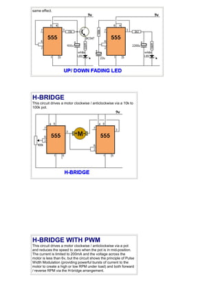 same effect.




H-BRIDGE
This circuit drives a motor clockwise / anticlockwise via a 10k to
100k pot.




H-BRIDGE WITH PWM
This circuit drives a motor clockwise / anticlockwise via a pot
and reduces the speed to zero when the pot is in mid-position.
The current is limited to 200mA and the voltage across the
motor is less than 6v, but the circuit shows the principle of Pulse
Width Modulation (providing powerful bursts of current to the
motor to create a high or low RPM under load) and both forward
/ reverse RPM via the H-bridge arrangement.
 