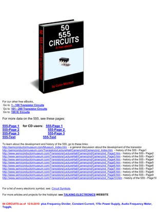 For our other free eBooks,
Go to: 1 - 100 Transistor Circuits
Go to: 101 - 200 Transistor Circuits
Go to: 100 IC Circuits
For more data on the 555, see these pages:
555-Page 1 for CD users: 555-Page 1
555-Page 2 555-Page 2
555-Page 3 555-Page 3
555-Test 555-Test
To learn about the development and history of the 555, go to these links:
http://semiconductormuseum.com/Museum_Index.htm - a general discussion about the development of the transistor
http://semiconductormuseum.com/Transistors/LectureHall/Camenzind/Camenzind_Index.htm - history of the 555 - Page1
http://www.semiconductormuseum.com/Transistors/LectureHall/Camenzind/Camenzind_Page2.htm - history of the 555 - Page2
http://www.semiconductormuseum.com/Transistors/LectureHall/Camenzind/Camenzind_Page3.htm - history of the 555 - Page3
http://www.semiconductormuseum.com/Transistors/LectureHall/Camenzind/Camenzind_Page4.htm - history of the 555 - Page4
http://www.semiconductormuseum.com/Transistors/LectureHall/Camenzind/Camenzind_Page5.htm - history of the 555 - Page5
http://www.semiconductormuseum.com/Transistors/LectureHall/Camenzind/Camenzind_Page6.htm - history of the 555 - Page6
http://www.semiconductormuseum.com/Transistors/LectureHall/Camenzind/Camenzind_Page7.htm - history of the 555 - Page7
http://www.semiconductormuseum.com/Transistors/LectureHall/Camenzind/Camenzind_Page8.htm - history of the 555 - Page8
http://www.semiconductormuseum.com/Transistors/LectureHall/Camenzind/Camenzind_Page9.htm - history of the 555 - Page9
http://www.semiconductormuseum.com/Transistors/LectureHall/Camenzind/Camenzind_Page10.htm - history of the 555 - Page10
For a list of every electronic symbol, see: Circuit Symbols.
For more articles and projects for the hobbyist: see TALKING ELECTRONICS WEBSITE
84 CIRCUITS as of 12-9-2010 plus Frequency Divider, Constant Current, 170v Power Supply, Audio Frequency Meter,
Toggle,
 