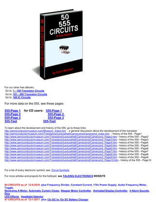For our other free eBooks,
Go to: 1 - 100 Transistor Circuits
Go to: 101 - 200 Transistor Circuits
Go to: 100 IC Circuits
For more data on the 555, see these pages:
555-Page 1 for CD users: 555-Page 1
555-Page 2 555-Page 2
555-Page 3 555-Page 3
555-Test 555-Test
To learn about the development and history of the 555, go to these links:
http://semiconductormuseum.com/Museum_Index.htm - a general discussion about the development of the transistor
http://semiconductormuseum.com/Transistors/LectureHall/Camenzind/Camenzind_Index.htm - history of the 555 - Page1
http://www.semiconductormuseum.com/Transistors/LectureHall/Camenzind/Camenzind_Page2.htm - history of the 555 - Page2
http://www.semiconductormuseum.com/Transistors/LectureHall/Camenzind/Camenzind_Page3.htm - history of the 555 - Page3
http://www.semiconductormuseum.com/Transistors/LectureHall/Camenzind/Camenzind_Page4.htm - history of the 555 - Page4
http://www.semiconductormuseum.com/Transistors/LectureHall/Camenzind/Camenzind_Page5.htm - history of the 555 - Page5
http://www.semiconductormuseum.com/Transistors/LectureHall/Camenzind/Camenzind_Page6.htm - history of the 555 - Page6
http://www.semiconductormuseum.com/Transistors/LectureHall/Camenzind/Camenzind_Page7.htm - history of the 555 - Page7
http://www.semiconductormuseum.com/Transistors/LectureHall/Camenzind/Camenzind_Page8.htm - history of the 555 - Page8
http://www.semiconductormuseum.com/Transistors/LectureHall/Camenzind/Camenzind_Page9.htm - history of the 555 - Page9
http://www.semiconductormuseum.com/Transistors/LectureHall/Camenzind/Camenzind_Page10.htm - history of the 555 - Page10
For a list of every electronic symbol, see: Circuit Symbols.
For more articles and projects for the hobbyist: see TALKING ELECTRONICS WEBSITE
84 CIRCUITS as of 12-9-2010 plus Frequency Divider, Constant Current, 170v Power Supply, Audio Frequency Meter,
Toggle,
Reversing A Motor, Automatic Curtain Closer, Stepper Motor Controller, Animated Display Controller, 4 Alarm Sounds,
Dice
LED Effects, Headlight Selector
97 CIRCUITS as of 12-1-2011 plus 12v DC to 12v DC Battery Charger
 