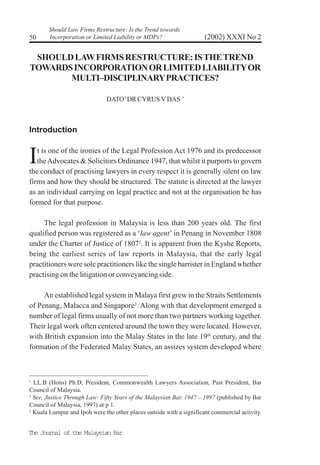 The Journal of the Malaysian Bar
(2002) XXXI No 250
Should Law Firms Restructure: Is the Trend towards
Incorporation or Limited Liability or MDPs?
SHOULDLAWFIRMSRESTRUCTURE:ISTHETREND
TOWARDSINCORPORATIONORLIMITEDLIABILITYOR
MULTI–DISCIPLINARYPRACTICES?
DATO’DR CYRUSVDAS ∗
Introduction
It is one of the ironies of the Legal Profession Act 1976 and its predecessor
theAdvocates & Solicitors Ordinance 1947, that whilst it purports to govern
the conduct of practising lawyers in every respect it is generally silent on law
firms and how they should be structured. The statute is directed at the lawyer
as an individual carrying on legal practice and not at the organisation he has
formed for that purpose.
The legal profession in Malaysia is less than 200 years old. The first
qualified person was registered as a ‘law agent’ in Penang in November 1808
under the Charter of Justice of 18071
. It is apparent from the Kyshe Reports,
being the earliest series of law reports in Malaysia, that the early legal
practitioners were sole practitioners like the single barrister in England whether
practising on the litigation or conveyancing side.
An established legal system in Malaya first grew in the Straits Settlements
of Penang, Malacca and Singapore2
. Along with that development emerged a
number of legal firms usually of not more than two partners working together.
Their legal work often centered around the town they were located. However,
with British expansion into the Malay States in the late 19th
century, and the
formation of the Federated Malay States, an assizes system developed where
∗
LL.B (Hons) Ph.D, President, Commonwealth Lawyers Association, Past President, Bar
Council of Malaysia.
1
See, Justice Through Law: Fifty Years of the Malaysian Bar, 1947 – 1997 (published by Bar
Council of Malaysia, 1997) at p 1.
2
Kuala Lumpur and Ipoh were the other places outside with a significant commercial activity.
 