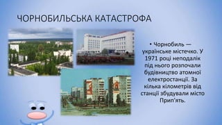 ЧОРНОБИЛЬСЬКА КАТАСТРОФА
• Чорнобиль —
українське містечко. У
1971 році неподалік
під нього розпочали
будівництво атомної
електростанції. За
кілька кілометрів від
станції збудували місто
Прип'ять.
 