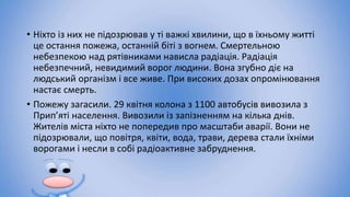 • Ніхто із них не підозрював у ті важкі хвилини, що в їхньому житті
це остання пожежа, останній біті з вогнем. Смертельною
небезпекою над рятівниками нависла радіація. Радіація
небезпечний, невидимий ворог людини. Вона згубно діє на
людський організм і все живе. При високих дозах опромінювання
настає смерть.
• Пожежу загасили. 29 квітня колона з 1100 автобусів вивозила з
Прип’яті населення. Вивозили із запізненням на кілька днів.
Жителів міста ніхто не попередив про масштаби аварії. Вони не
підозрювали, що повітря, квіти, вода, трави, дерева стали їхніми
ворогами і несли в собі радіоактивне забруднення.
 
