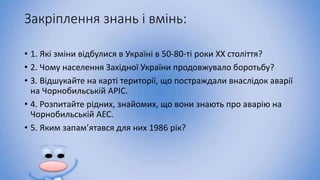 Закріплення знань і вмінь:
• 1. Які зміни відбулися в Україні в 50-80-ті роки XX століття?
• 2. Чому населення Західної України продовжувало боротьбу?
• 3. Відшукайте на карті території, що постраждали внаслідок аварії
на Чорнобильській АРІС.
• 4. Розпитайте рідних, знайомих, що вони знають про аварію на
Чорнобильській АЕС.
• 5. Яким запам’ятався для них 1986 рік?
 