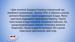 •Для жителів Західної України повоєнний час
виявився тривожним. Загони УПА зі зброєю в руках
активно боролися проти радянської влади. Вони
прагнули відродити незалежну Україну. Проти
повстанців влада послала спеціальні війська. На
західноукраїнських землях точилася запекла
боротьба. Лише в другій половині 50-х років
повстанці припинили свій опір.
 