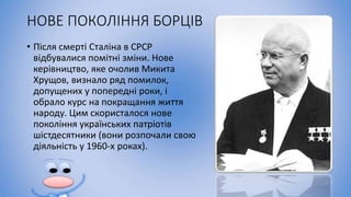 НОВЕ ПОКОЛІННЯ БОРЦІВ
• Після смерті Сталіна в СРСР
відбувалися помітні зміни. Нове
керівництво, яке очолив Микита
Хрущов, визнало ряд помилок,
допущених у попередні роки, і
обрало курс на покращання життя
народу. Цим скористалося нове
покоління українських патріотів
шістдесятники (вони розпочали свою
діяльність у 1960-х роках).
 