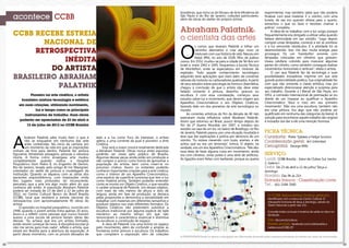 3332
acontece CCBB
A POSIATIVIDADE limita-se apenas à divulgação das informações fornecidas pelas empresas promotoras de eventos aos meios de comunicação.
CCBB RECEBE ESTREIA
NACIONAL DE
RETROSPECTIVA
INÉDITA
DO ARTISTA
BRASILEIRO ABRAHAM
PALATNIK
A
braham Palatnik sabe muito bem o que é
não se enquadrar em nenhuma das sete
artes conhecidas. No início da carreira, em
um momento da vida em que as inspirações
vinham de fora para dentro, Palatnik fez pintura
figurativa, retratando paisagens, pessoas e natureza
morta. A forma como enxergava arte mudou
completamente quando visitou o Hospital
Psiquiátrico Dom Pedro II, no Engenho de Dentro,
Rio de Janeiro, levado pelo amigo Al mir Mavignier,
orientador do ateliê de pintura e modelagem da
instituição. Quando se deparou com as obras dos
pacientes esquizofrênicos, com inspirações vinda
dos lugares mais profundos do inconsciente,
percebeu que a arte era algo muito além do que
conhecia até então. A exposição Abraham Palatnik
poderá ser visitada de 23 de abril a 12 de julho de
2013, no Centro Cultural Banco do Brasil Brasília
(CCBB), local que receberá a estreia nacional da
retrospectiva com aproximadamente 90 obras do
artista.
O episódio no hospital psiquiátrico, ocorrido em
1948, quando o jovem artista tinha apenas 20 anos,
levou-o a refletir como pessoas que nunca tiveram
acesso a uma escola de pintura faziam obras tão
densas. “Eu achava que era um artista formado,
então resolvi começar de novo. A disciplina escolar já
não me servia para mais nada”, reflete o artista, que
estará em Brasília para a abertura da exposição. A
partir desse momento, com os pinceis deixados de
lado e a luz como foco de interesse, o artista
aderiu a uma corrente da qual é pioneiro: a Arte
Cinética.
Esta será a maior mostra totalmente dedicada
a Abraham Palatnik. Obras nunca antes expostas
poderão ser vistas pelo público de Brasília.
Algumas dessas peças ainda estão em produção e
vão compor o acervo como forma de aproximar a
população do artista, bem como inseri-la no
processo criativo. Assim, os visitantes poderão
conhecer importantes criações para a arte cinética,
como o interior de um Aparelho Cinecromático,
uma espécie de superfície luminosa que tem a luz
como matéria prima. Também poderão entender
como se monta um Objeto Cinético, o que ressalta
o caráter artesanal de Palatnik. Um desses objetos,
com mais de três metros de altura e dois de
largura, ainda em fase de produção, se destaca
pelas proporções e demonstra a versatilidade em
trabalhar com materiais em diferentes tamanhos e
produzir objetos nos mais diferentes formatos. Os
Objetos Cinéticos não pretendem substituir a
escultura tradicional por alguma espécie de balé
mecânico ao mesmo tempo em que não
renunciaram à característica essencial e distintiva
da escultura: a construção do espaço.
A obra de Palatnik cria uma forma no espaço
pelo movimento, além de confundir e ampliar as
fronteiras entre pintura e escultura. Os trabalhos
que compõem a exposição vêm de coleções
brasileiras, que inclui as do Museu de Arte Moderna de
São Paulo e do Rio de Janeiro, coleções particulares,
além de obras do atelier do próprio artista.
Abraham Palatnik:
o cientista das artes
O
s rumos que levaram Palatnik a trilhar um
caminho alternativo e criar algo novo se
misturam com sua história de vida. Nasceu em
Natal (RN), no ano de 1928, filho de judeus
russos. Em 1932, mudou-se para a cidade de Tel Aviv em
Israel e, entre 1942 e 1945, frequentou a Escola Técnica
de Montefiori, onde se especializou em motores de
explosão. Todo aquele conhecimento tecnológico
adquirido teria aplicações que iriam além de consertar
válvulas de motores ou carburadores quebrados. A partir
de seus estudos sobre psicologia da forma e cibernética,
chegou à conclusão de que o artista não deve estar
fadado somente à pintura, desenho, gravura ou
escultura. E com essa constatação, começou seus
estudos sobre luz e movimento, que deram origem aos
Aparelhos Cinecromáticos e aos Objetos Cinéticos,
fazendo dele um dos pioneiros da arte tecnológica no
mundo.
As correntes artísticas do fim da década de 40 não
exerceram muita influência sobre Abraham Palatnik.
Assim que retornou ao Brasil, pouco tempo depois do
fim da 2ª Guerra Mundial, em 1947, e instalou seu
estúdio na casa de um tio, no bairro de Botafogo, no Rio
de Janeiro, Palatnik passou por uma situação inusitada e
teve que dar explicações à polícia por denúncia de um
vizinho. “Eu estava mexendo com luzes, arames, e ele
achou que eu era um terrorista”, brinca. O objeto, na
verdade, era um dos Aparelhos Cinecromáticos. “Me deu
essa ideia de fazer alguma coisa em movimento, ainda
era com cilindros, umas polias e uma série de artifícios.
As ligações eram feitas com barbante, porque eu queria
FICHA TÉCNICA:
Curadoria: Pieter Tjabbes e Felipe Scovino
Coordenação geral: Art Unlimited
Cenografia: George Mills
SERVIÇO:
Local: CCBB Brasília - Setor de Clubes Sul, trecho
2. Galeria I
Data: De 23 de abril a 12 de julho/ Terça a
domingo
Horário: Das 9h às 21h
Entrada franca - Classificação Livre
Tel.: (61) 3108-7600
Pioneiro na arte cinética, o artista
brasileiro mistura tecnologia e estética
em suas criações, utilizando movimento,
luz e tempo como os principais
instrumentos de trabalho. Suas obras
poderão ser apreciadas de 23 de abril a
12 de julho de 2013 no CCBB Brasília
O CCBB disponibiliza ônibus gratuito,
identificado com a marca do Centro Cultural. O
transporte funciona de terça a domingo, saindo do
Teatro Nacional a partir das 11h.
Consulte todos os locais e horários de saída no site e no
facebook.
Site: bb.com.br/cultura
Redes sociais: facebook.com/ccbb.brasilia e
twitter.com/CCBB_DF
experimentar, mas também sabia que não poderia
finalizar com esse material. E o vizinho, com uma
luneta, de vez em quando olhava para o quarto,
estranhou o que eu fazia e resolveu chamar a
polícia”, completa.
A ideia de se trabalhar com a luz surgiu porque
frequentemente era obrigado a utilizar velas quando
faltava eletricidade em seu estúdio. “Logo depois
comprei umas lâmpadas, comecei a ver as sombras
e a luz vencendo obstáculos. E a atividade foi se
desenvolvendo. Isso me deu muita energia para
prosseguir. Fiz um ‘trambolho’ enorme com
lâmpadas colocadas em cilindros que giravam.
Usava celofane colorido para mascarar algumas
partes do cilindro, como também conseguia realizar
movimentos horizontais e verticais”, relata o artista.
O uso que Palatnik faz da tecnologia e suas
possibilidades inovadoras imprime em sua arte
grande potencialidade poética. Sua originalidade fez
com que não somente a classe artística, mas júri
especializado direcionasse atenção e surpresa para
seu trabalho. Durante a I Bienal de São Paulo, em
1951, a comissão internacional de premiação se viu
diante de um impasse ao qualificar o Aparelho
Cinecromático “Azul e roxo em seu primeiro
movimento”. Não era uma escultura, também não
era uma pintura. Era algo que não poderia ser
qualificado em nenhuma das categorias da bienal. A
solução para reconhecer aquele trabalho tão original
e inovador era dar a ele uma menção honrosa.
 