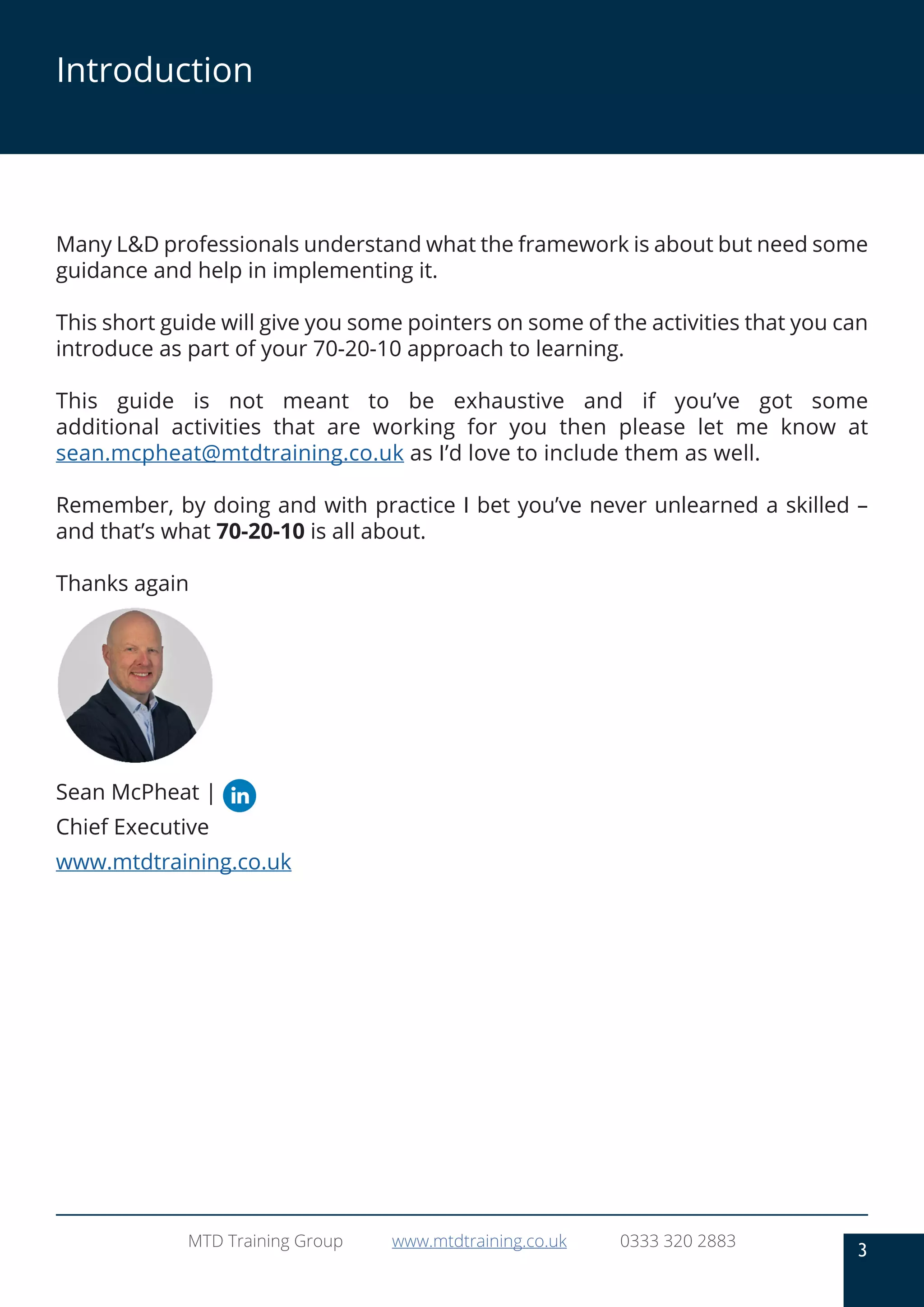 3
MTD Training Group www.mtdtraining.co.uk 0333 320 2883
Introduction
Many L&D professionals understand what the framework is about but need some
guidance and help in implementing it.
This short guide will give you some pointers on some of the activities that you can
introduce as part of your 70-20-10 approach to learning.
This guide is not meant to be exhaustive and if you’ve got some
additional activities that are working for you then please let me know at
sean.mcpheat@mtdtraining.co.uk as I’d love to include them as well.
Remember, by doing and with practice I bet you’ve never unlearned a skilled –
and that’s what 70-20-10 is all about.
Thanks again
Sean McPheat |
Chief Executive
www.mtdtraining.co.uk
 