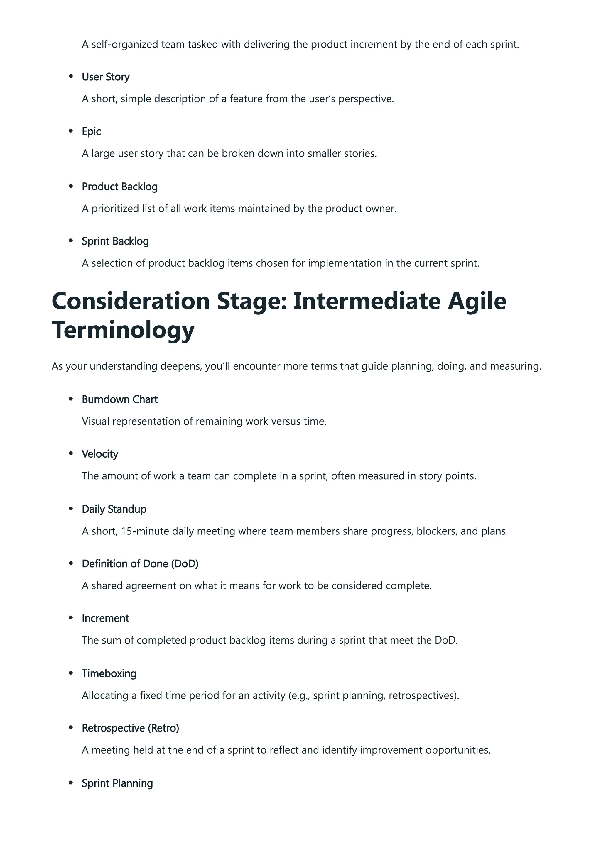 A self-organized team tasked with delivering the product increment by the end of each sprint.
User Story
A short, simple description of a feature from the user’s perspective.
Epic
A large user story that can be broken down into smaller stories.
Product Backlog
A prioritized list of all work items maintained by the product owner.
Sprint Backlog
A selection of product backlog items chosen for implementation in the current sprint.
Consideration Stage: Intermediate Agile
Terminology
As your understanding deepens, you’ll encounter more terms that guide planning, doing, and measuring.
Burndown Chart
Visual representation of remaining work versus time.
Velocity
The amount of work a team can complete in a sprint, often measured in story points.
Daily Standup
A short, 15-minute daily meeting where team members share progress, blockers, and plans.
Definition of Done (DoD)
A shared agreement on what it means for work to be considered complete.
Increment
The sum of completed product backlog items during a sprint that meet the DoD.
Timeboxing
Allocating a fixed time period for an activity (e.g., sprint planning, retrospectives).
Retrospective (Retro)
A meeting held at the end of a sprint to reflect and identify improvement opportunities.
Sprint Planning
 