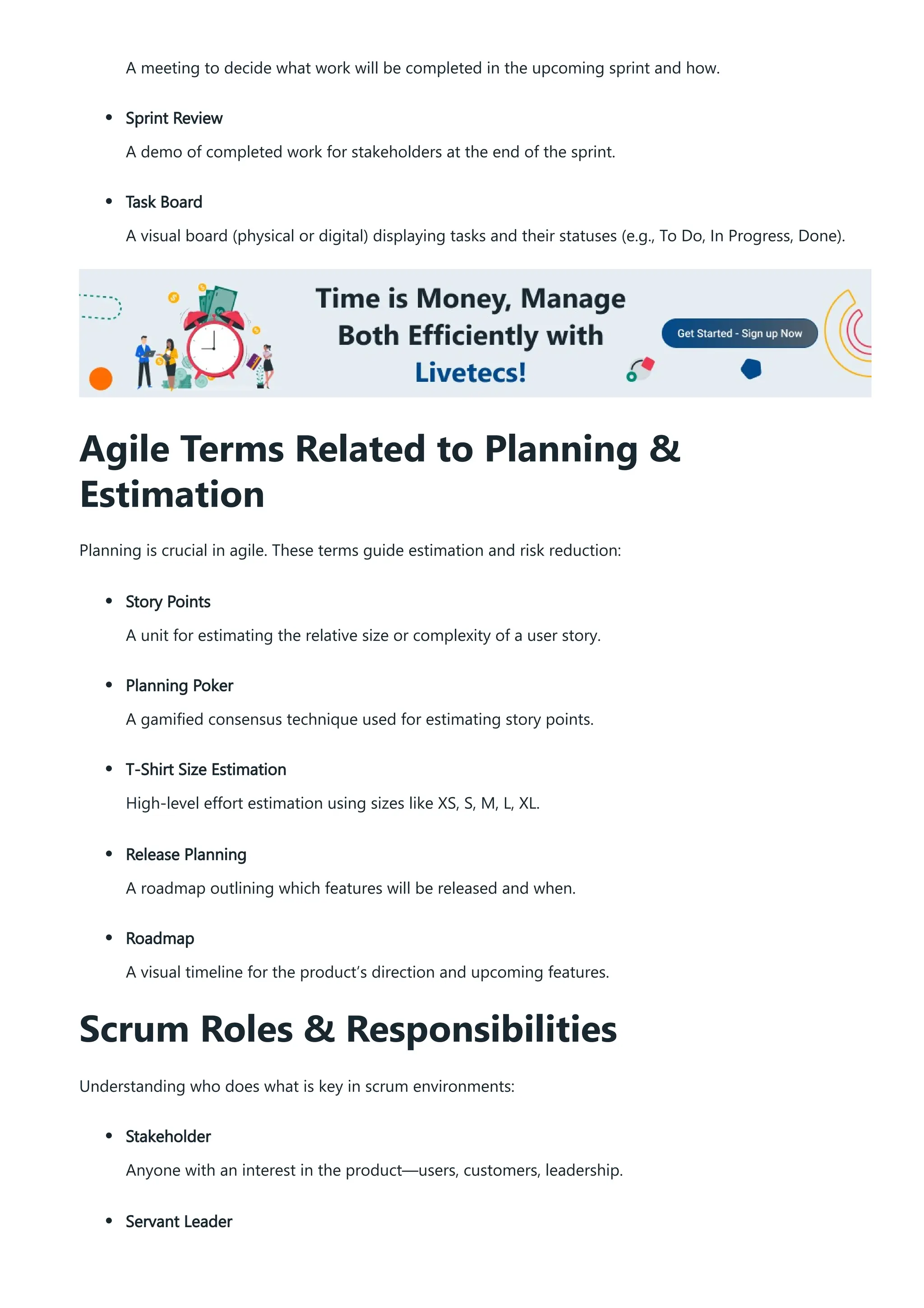 A meeting to decide what work will be completed in the upcoming sprint and how.
Sprint Review
A demo of completed work for stakeholders at the end of the sprint.
Task Board
A visual board (physical or digital) displaying tasks and their statuses (e.g., To Do, In Progress, Done).
Agile Terms Related to Planning &
Estimation
Planning is crucial in agile. These terms guide estimation and risk reduction:
Story Points
A unit for estimating the relative size or complexity of a user story.
Planning Poker
A gamified consensus technique used for estimating story points.
T-Shirt Size Estimation
High-level effort estimation using sizes like XS, S, M, L, XL.
Release Planning
A roadmap outlining which features will be released and when.
Roadmap
A visual timeline for the product’s direction and upcoming features.
Scrum Roles & Responsibilities
Understanding who does what is key in scrum environments:
Stakeholder
Anyone with an interest in the product—users, customers, leadership.
Servant Leader
 