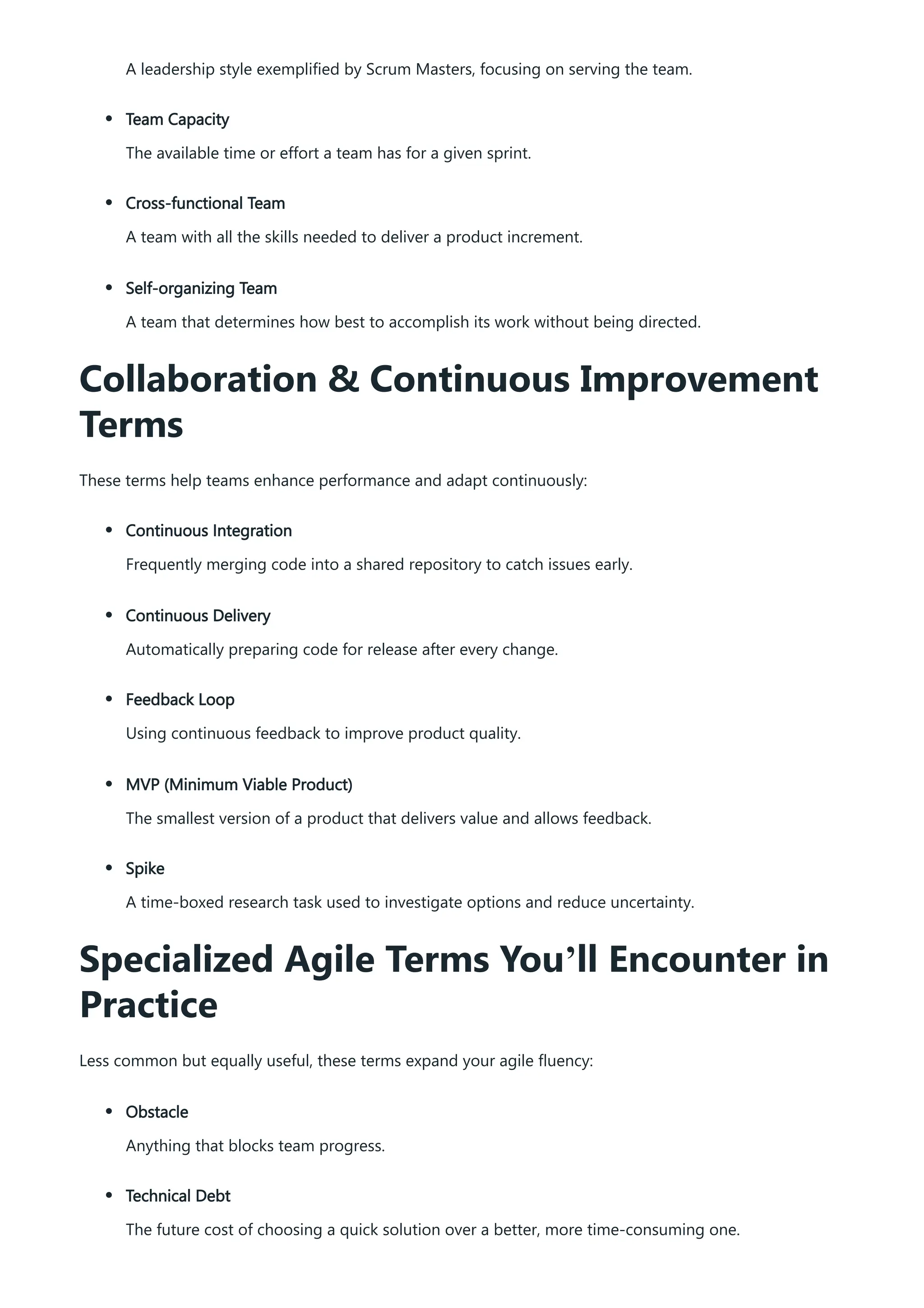 A leadership style exemplified by Scrum Masters, focusing on serving the team.
Team Capacity
The available time or effort a team has for a given sprint.
Cross-functional Team
A team with all the skills needed to deliver a product increment.
Self-organizing Team
A team that determines how best to accomplish its work without being directed.
Collaboration & Continuous Improvement
Terms
These terms help teams enhance performance and adapt continuously:
Continuous Integration
Frequently merging code into a shared repository to catch issues early.
Continuous Delivery
Automatically preparing code for release after every change.
Feedback Loop
Using continuous feedback to improve product quality.
MVP (Minimum Viable Product)
The smallest version of a product that delivers value and allows feedback.
Spike
A time-boxed research task used to investigate options and reduce uncertainty.
Specialized Agile Terms You’ll Encounter in
Practice
Less common but equally useful, these terms expand your agile fluency:
Obstacle
Anything that blocks team progress.
Technical Debt
The future cost of choosing a quick solution over a better, more time-consuming one.
 