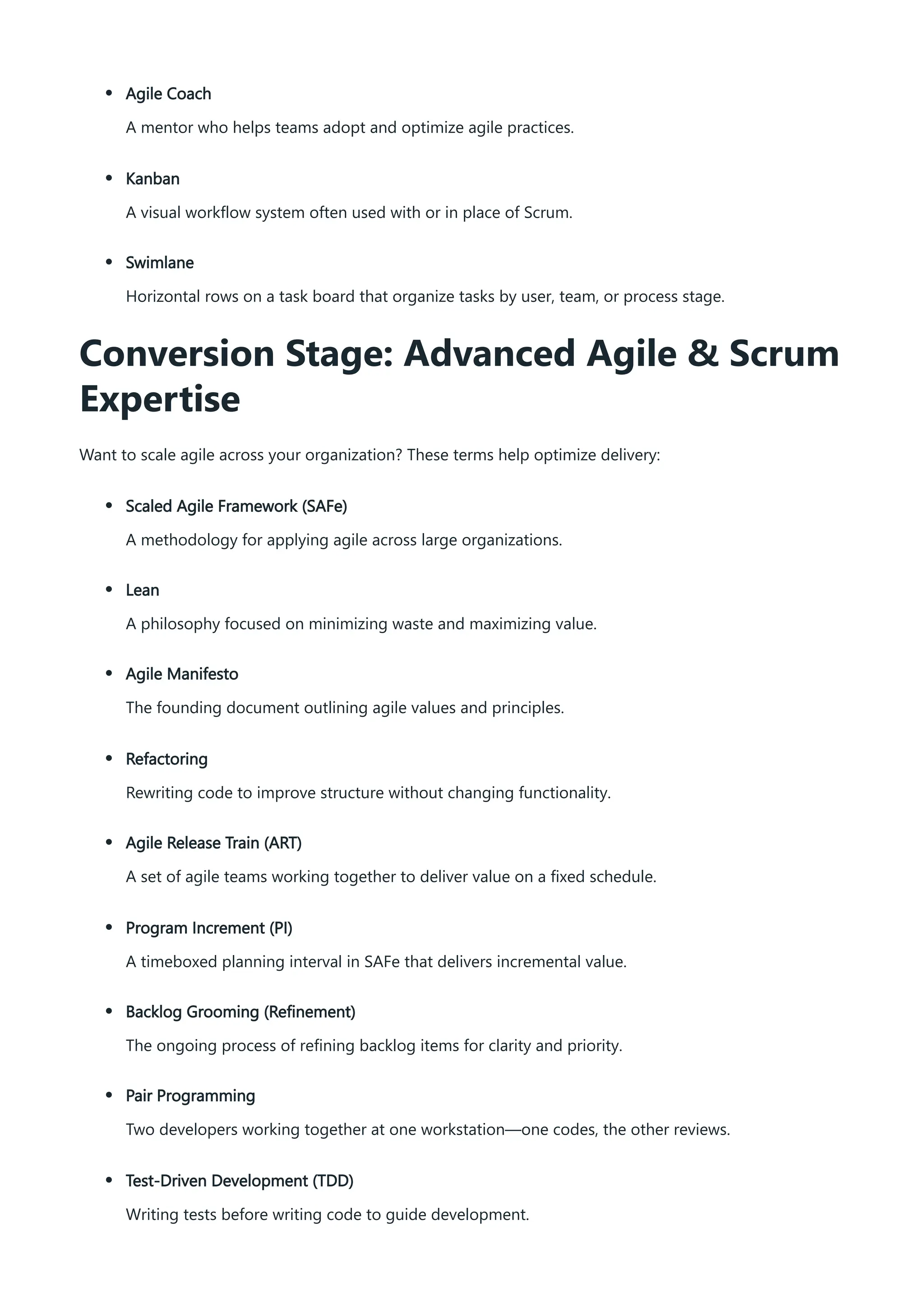 Agile Coach
A mentor who helps teams adopt and optimize agile practices.
Kanban
A visual workflow system often used with or in place of Scrum.
Swimlane
Horizontal rows on a task board that organize tasks by user, team, or process stage.
Conversion Stage: Advanced Agile & Scrum
Expertise
Want to scale agile across your organization? These terms help optimize delivery:
Scaled Agile Framework (SAFe)
A methodology for applying agile across large organizations.
Lean
A philosophy focused on minimizing waste and maximizing value.
Agile Manifesto
The founding document outlining agile values and principles.
Refactoring
Rewriting code to improve structure without changing functionality.
Agile Release Train (ART)
A set of agile teams working together to deliver value on a fixed schedule.
Program Increment (PI)
A timeboxed planning interval in SAFe that delivers incremental value.
Backlog Grooming (Refinement)
The ongoing process of refining backlog items for clarity and priority.
Pair Programming
Two developers working together at one workstation—one codes, the other reviews.
Test-Driven Development (TDD)
Writing tests before writing code to guide development.
 