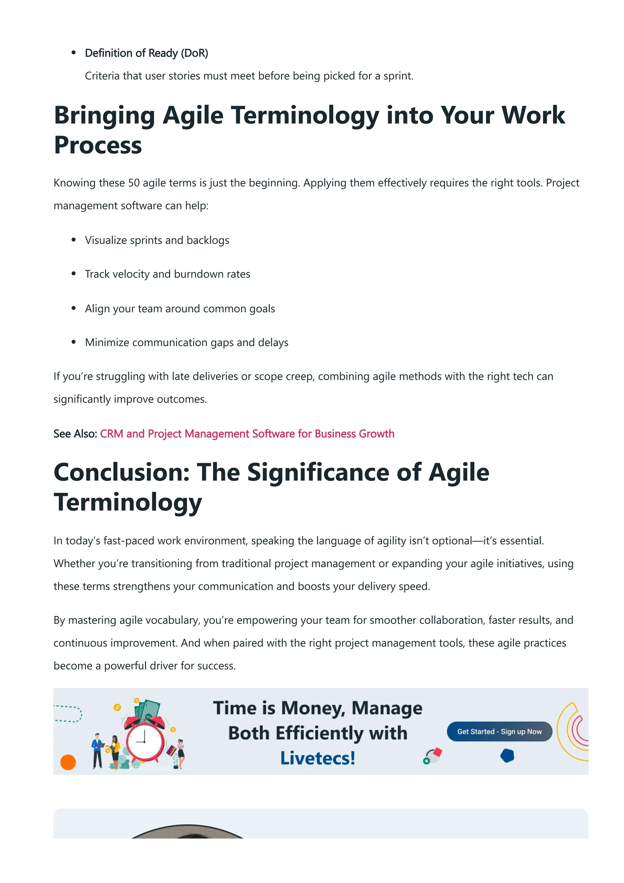 Definition of Ready (DoR)
Criteria that user stories must meet before being picked for a sprint.
Bringing Agile Terminology into Your Work
Process
Knowing these 50 agile terms is just the beginning. Applying them effectively requires the right tools. Project
management software can help:
Visualize sprints and backlogs
Track velocity and burndown rates
Align your team around common goals
Minimize communication gaps and delays
If you’re struggling with late deliveries or scope creep, combining agile methods with the right tech can
significantly improve outcomes.
See Also: CRM and Project Management Software for Business Growth
Conclusion: The Significance of Agile
Terminology
In today’s fast-paced work environment, speaking the language of agility isn’t optional—it’s essential.
Whether you’re transitioning from traditional project management or expanding your agile initiatives, using
these terms strengthens your communication and boosts your delivery speed.
By mastering agile vocabulary, you’re empowering your team for smoother collaboration, faster results, and
continuous improvement. And when paired with the right project management tools, these agile practices
become a powerful driver for success.
 