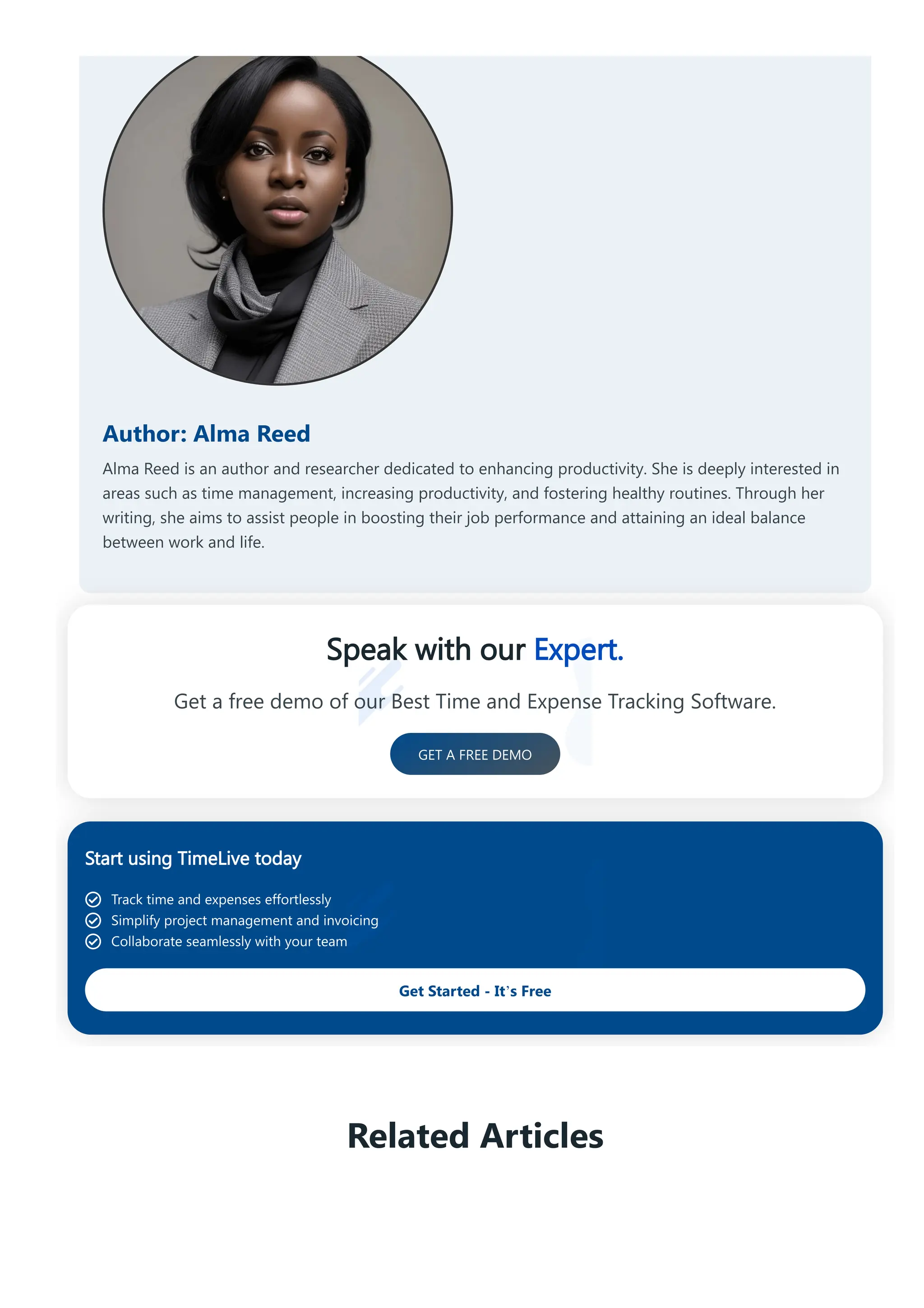 Author: Alma Reed
Alma Reed is an author and researcher dedicated to enhancing productivity. She is deeply interested in
areas such as time management, increasing productivity, and fostering healthy routines. Through her
writing, she aims to assist people in boosting their job performance and attaining an ideal balance
between work and life.
Speak with our Expert.
Get a free demo of our Best Time and Expense Tracking Software.
GET A FREE DEMO
Start using TimeLive today
Track time and expenses effortlessly
Simplify project management and invoicing
Collaborate seamlessly with your team
Get Started - It’s Free
Related Articles
 