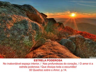 ESTRELA PODEROSANo inabordável espaço interior, /  Nas profundezas do coração, / O amor é a estrela poderosa / Que dissipa toda a escuridão!50 Quadras sobre o Amor, p.14.