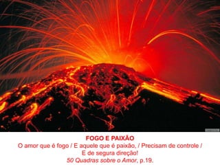 FOGO E PAIXÃOO amor que é fogo / E aquele que é paixão, / Precisam de controle /E de segura direção!50 Quadras sobre o Amor, p.19.
