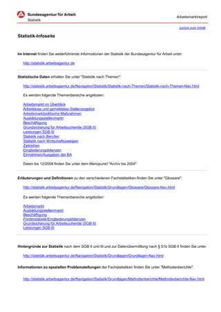 Arbeitsmarktreport

                                                                                                    zurück zum Inhalt

Statistik-Infoseite


Im Internet finden Sie weiterführende Informationen der Statistik der Bundesagentur für Arbeit unter:

   http://statistik.arbeitsagentur.de


Statistische Daten erhalten Sie unter "Statistik nach Themen":

   http://statistik.arbeitsagentur.de/Navigation/Statistik/Statistik-nach-Themen/Statistik-nach-Themen-Nav.html

   Es werden folgende Themenbereiche angeboten:

   Arbeitsmarkt im Überblick
   Arbeitslose und gemeldetes Stellenangebot
   Arbeitsmarktpolitische Maßnahmen
   Ausbildungsstellenmarkt
   Beschäftigung
   Grundsicherung für Arbeitsuchende (SGB II)
   Leistungen SGB III
   Statistik nach Berufen
   Statistik nach Wirtschaftszweigen
   Zeitreihen
   Eingliederungsbilanzen
   Einnahmen/Ausgaben der BA

   Daten bis 12/2004 finden Sie unter dem Menüpunkt "Archiv bis 2004"


Erläuterungen und Definitionen zu den verschiedenen Fachstatistiken finden Sie unter "Glossare":

   http://statistik.arbeitsagentur.de/Navigation/Statistik/Grundlagen/Glossare/Glossare-Nav.html

   Es werden folgende Themenbereiche angeboten:

   Arbeitsmarkt
   Ausbildungsstellenmarkt
   Beschäftigung
   Förderstatistik/Eingliederungsbilanzen
   Grundsicherung für Arbeitsuchende (SGB II)
   Leistungen SGB III




Hintergründe zur Statistik nach dem SGB II und III und zur Datenübermittlung nach § 51b SGB II finden Sie unter

   http://statistik.arbeitsagentur.de/Navigation/Statistik/Grundlagen/Grundlagen-Nav.html


Informationen zu speziellen Problemstellungen der Fachstatistiken finden Sie unter "Methodenberichte":


   http://statistik.arbeitsagentur.de/Navigation/Statistik/Grundlagen/Methodenberichte/Methodenberichte-Nav.html
 