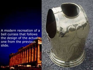 The cuirass was made out of bronze and came in several varieties.It could just cover the front, or it would front and back pieces.