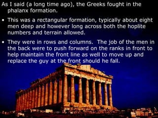 As I said (a long time ago), the Greeks fought in the phalanx formation.This was a rectangular formation, typically about eight men deep and however long across both the hoplite numbers and terrain allowed.