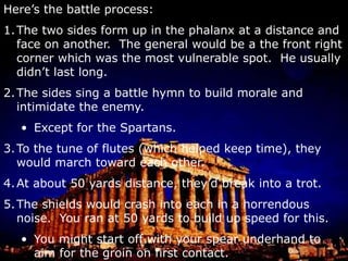 The shields created a wall.Here’s the battle process:The two sides form up in the phalanx at a distance and face on another.  The general would be a the front right corner which was the most vulnerable spot.  He usually didn’t last long.The sides sing a battle hymn to build morale and intimidate the enemy.Except for the Spartans.To the tune of flutes (which helped keep time), they would march toward each other. At about 50 yards distance, they’d break into a trot.The shields would crash into each in a horrendous noise.  You ran at 50 yards to build up speed for this.You might start off with your spear underhand to aim for the groin on first contact.Then you’d switch to overhand and go after the head, neck, and shoulders.