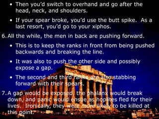 If your spear broke, you’d use the butt spike.  As a last resort, you’d go to your xiphos.All the while, the men in back are pushing forward.This is to keep the ranks in front from being pushed backwards and breaking the line.