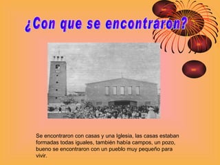 ¿Con que se encontraron? Se encontraron con casas y una Iglesia, las casas estaban formadas todas iguales, también había campos, un pozo, bueno se encontraron con un pueblo muy pequeño para vivir.   
