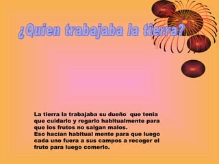 ¿Quien trabajaba la tierra? La tierra la trabajaba su dueño  que tenia que cuidarlo y regarlo habitualmente para que los frutos no salgan malos. Eso hacían habitual mente para que luego cada uno fuera a sus campos a recoger el fruto para luego comerlo. 