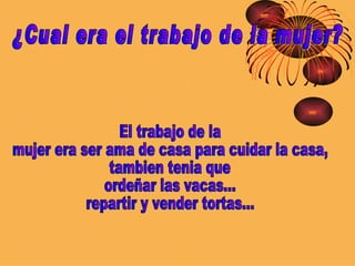 ¿Cual era el trabajo de la mujer? El trabajo de la  mujer era ser ama de casa para cuidar la casa, tambien tenia que  ordeñar las vacas... repartir y vender tortas... 