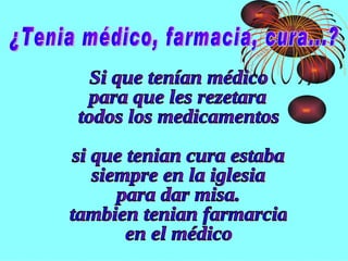 ¿Tenia médico, farmacia, cura...? Si que tenían médico  para que les rezetara  todos los medicamentos si que tenian cura estaba  siempre en la iglesia  para dar misa. tambien tenian farmarcia  en el médico  