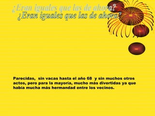 ¿Eran iguales que las de ahora? Parecidas,  sin vacas hasta el año 68  y sin muchos otros actos, pero para la mayoría, mucho más divertidas ya que había mucha más hermandad entre los vecinos. 