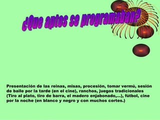 ¿Que aptos se programaban? Presentación de las reinas, misas, procesión, tomar vermú, sesión de baile por la tarde (en el cine), ranchos, juegos tradicionales (Tiro al plato, tiro de barra, el madero enjabonado,…), fútbol, cine por la noche (en blanco y negro y con muchos cortes.) 