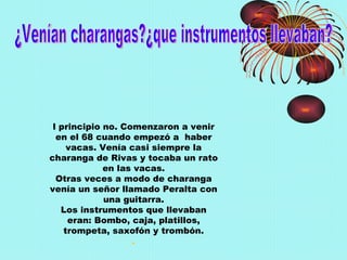 ¿Venían charangas?¿que instrumentos llevaban? l principio no. Comenzaron a venir en el 68 cuando empezó a  haber vacas. Venía casi siempre la charanga de Rivas y tocaba un rato en las vacas. Otras veces a modo de charanga venía un señor llamado Peralta con una guitarra. Los instrumentos que llevaban eran: Bombo, caja, platillos, trompeta, saxofón y trombón. . 