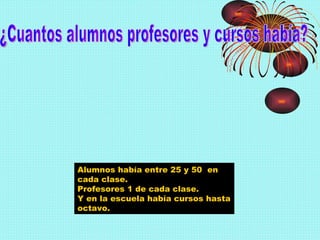 ¿Cuantos alumnos profesores y cursos había? Alumnos había entre 25 y 50  en cada clase. Profesores 1 de cada clase. Y en la escuela había cursos hasta octavo. 