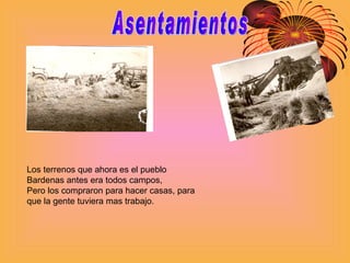 Asentamientos Los terrenos que ahora es el pueblo Bardenas antes era todos campos, Pero los compraron para hacer casas, para que la gente tuviera mas trabajo. 