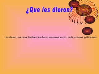 ¿Que les dieron? Les dieron una casa, también les dieron animales, como: mula, conejos, gallinas etc.. 
