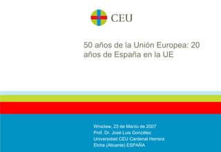 50 años de la Unión Europea: 20 años de España en la UE Wroclaw, 23 de Marzo de 2007 Prof. Dr. José Luis González Universidad CEU Cardenal Herrera Elche (Alicante) ESPAÑA 