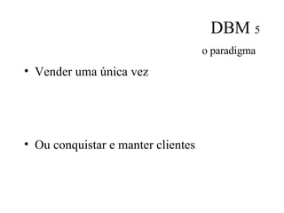 DBM  5 o paradigma   Vender uma única vez Ou conquistar e manter clientes 