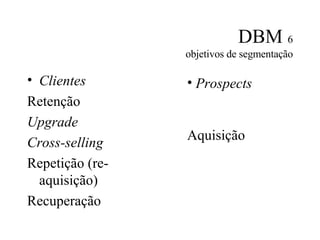 DBM  6 objetivos de segmentação Clientes Retenção Upgrade Cross-selling Repetição (re-aquisição) Recuperação Prospects Aquisição 