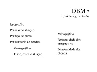 DBM  7 tipos de segmentação Geográfica Por raio de atuação Por tipo de clima Por território de vendas Psicográfica Personalidade dos prospects vs Personalidade dos clientes Demográfica Idade, renda e atuação 