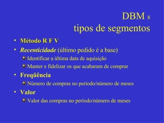 DBM  8 tipos de segmentos Método R F V Recenticidade  (último pedido é a base) Identificar a última data de aquisição Manter e fidelizar os que acabaram de comprar Freqüência Número de compras no período/número de meses Valor Valor das compras no período/número de meses 