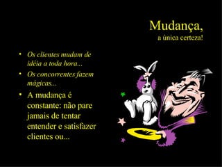 Mudança, a única certeza! Os clientes mudam de idéia a toda hora... Os concorrentes fazem mágicas... A mudança é constante: não pare jamais de tentar entender e satisfazer clientes ou... 