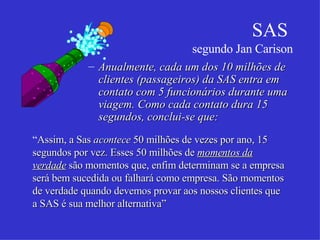 SAS  segundo Jan Carison Anualmente, cada um dos 10 milhões de clientes (passageiros) da SAS entra em contato com 5 funcionários durante uma viagem. Como cada contato dura 15 segundos, conclui-se que: “ Assim, a Sas  acontece  50 milhões de vezes por ano, 15 segundos por vez. Esses 50 milhões de  momentos da verdade  são momentos que, enfim determinam se a empresa será bem sucedida ou falhará como empresa. São momentos de verdade quando devemos provar aos nossos clientes que a SAS é sua melhor alternativa”  