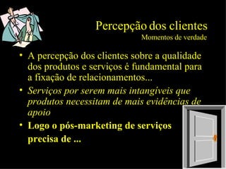 Percepção dos clientes Momentos de verdade A percepção dos clientes sobre a qualidade dos produtos e serviços é fundamental para a fixação de relacionamentos... Serviços por serem mais intangíveis que produtos necessitam de mais evidências de apoio Logo o pós-marketing de serviços  precisa de ... 