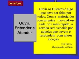 Serviços  Ouvir os Clientes é algo que deve ser feito por todos. Com a  maioria dos concorrentes  movendo-se cada  vez mais rápido, a corrida será vencida por aqueles que ouvem e respondem  com maior atenção.  Tom Peters,  (Prosperando no Caos) Ouvir, Entender e Atender 